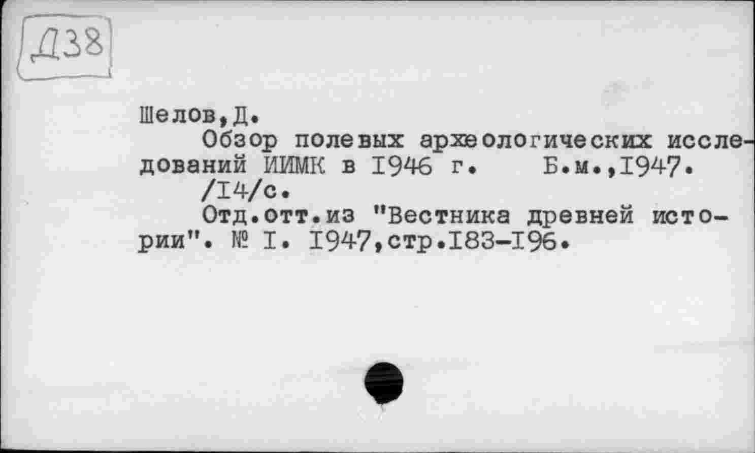 ﻿Шелов,Д.
Обзор полевых археологических иссле дований ИИМК в 1946 г. Б.м.,194?»
/14/с.
Отд.отт.из ’’Вестника древней истории". № I. 1947,стр.183—196»